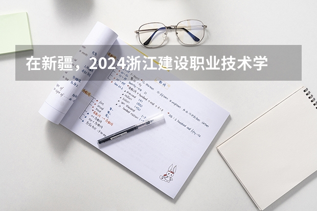 在新疆，2024浙江建设职业技术学院招生计划如何