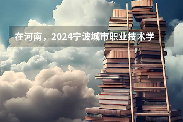 在河南，2024宁波城市职业技术学院招生计划如何