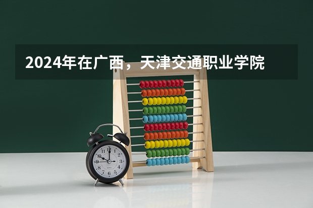 2024年在广西，天津交通职业学院如何招生