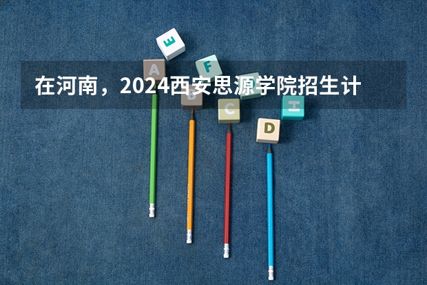 在河南，2024西安思源学院招生计划如何