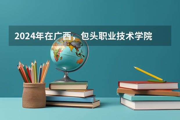 2024年在广西，包头职业技术学院如何招生