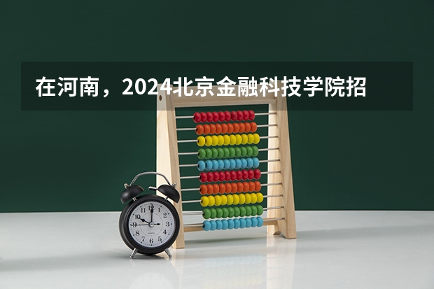 在河南，2024北京金融科技学院招生计划如何