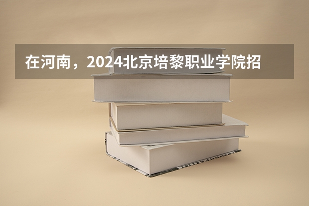 在河南，2024北京培黎职业学院招生计划如何