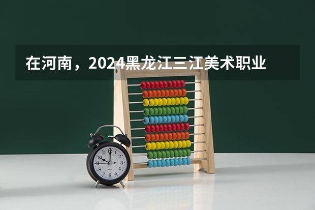 在河南，2024黑龙江三江美术职业学院招生计划如何