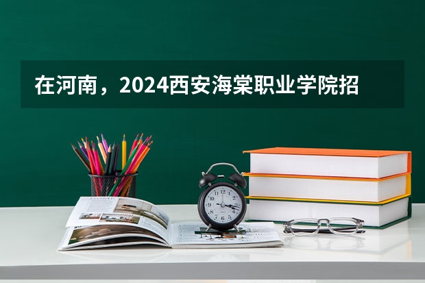在河南，2024西安海棠职业学院招生计划如何