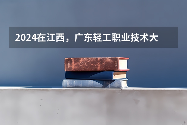 2024在江西，广东轻工职业技术大学招生计划如何