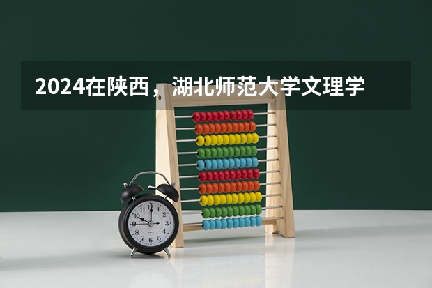 2024在陕西，湖北师范大学文理学院招生计划如何