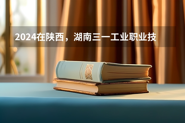 2024在陕西，湖南三一工业职业技术学院招生计划如何