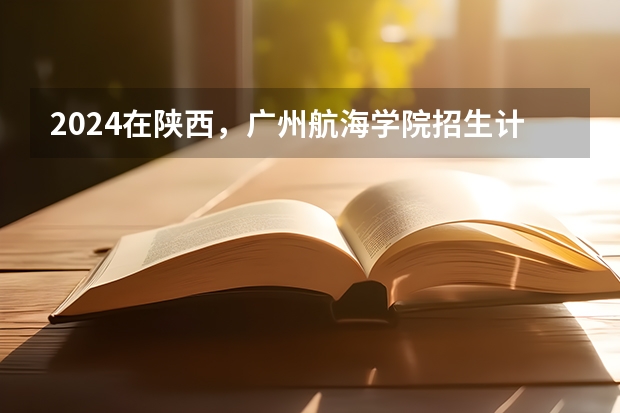 2024在陕西，广州航海学院招生计划如何