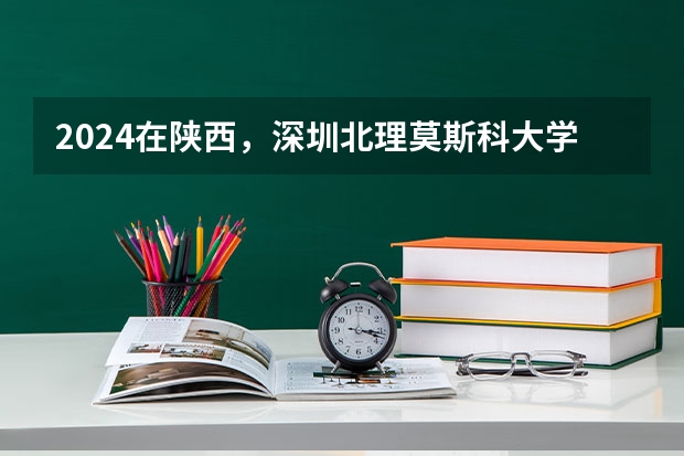 2024在陕西，深圳北理莫斯科大学招生计划如何