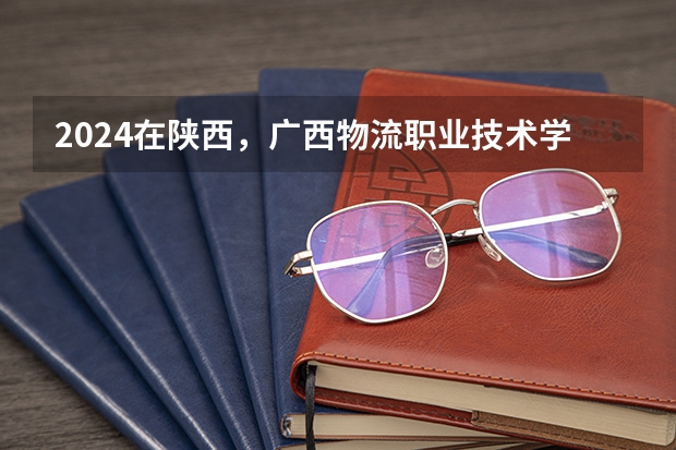 2024在陕西，广西物流职业技术学院招生计划如何