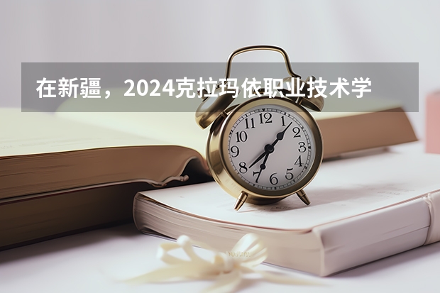 在新疆，2024克拉玛依职业技术学院招生计划如何