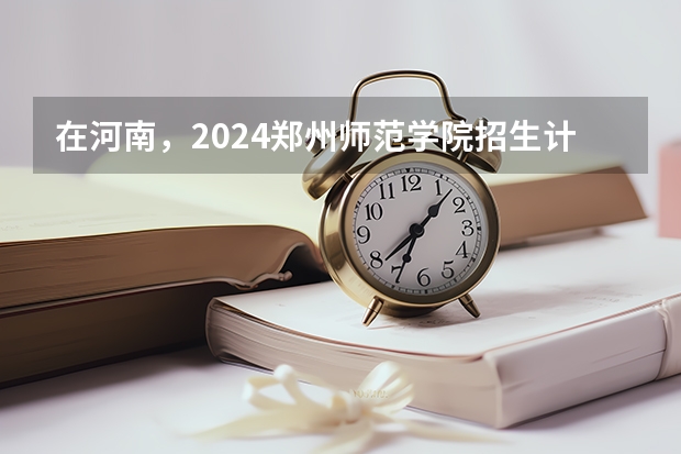 在河南，2024郑州师范学院招生计划如何