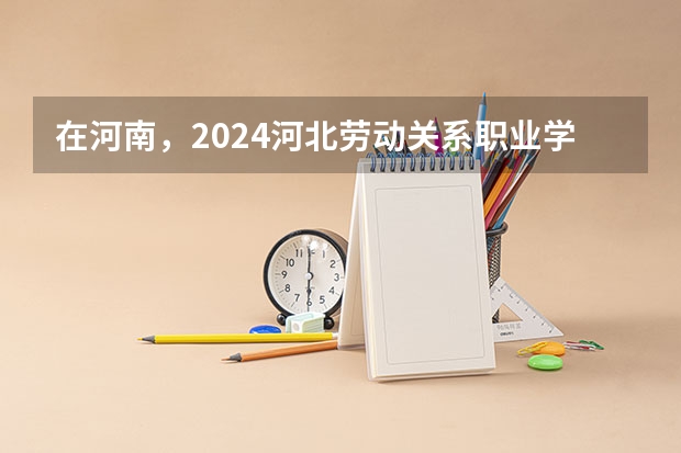在河南，2024河北劳动关系职业学院招生计划如何