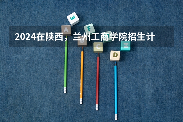 2024在陕西，兰州工商学院招生计划如何
