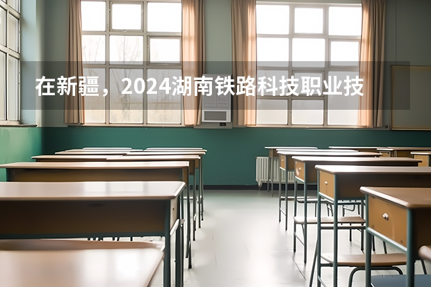 在新疆，2024湖南铁路科技职业技术学院招生计划如何