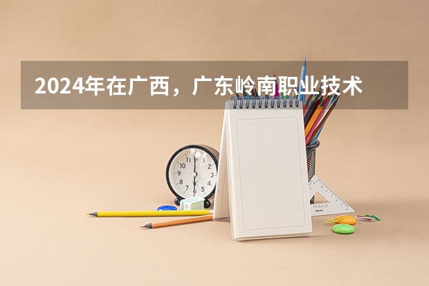 2024年在广西，广东岭南职业技术学院如何招生