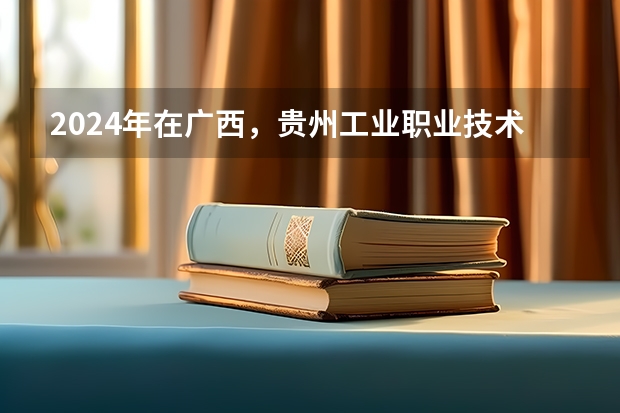 2024年在广西，贵州工业职业技术学院如何招生