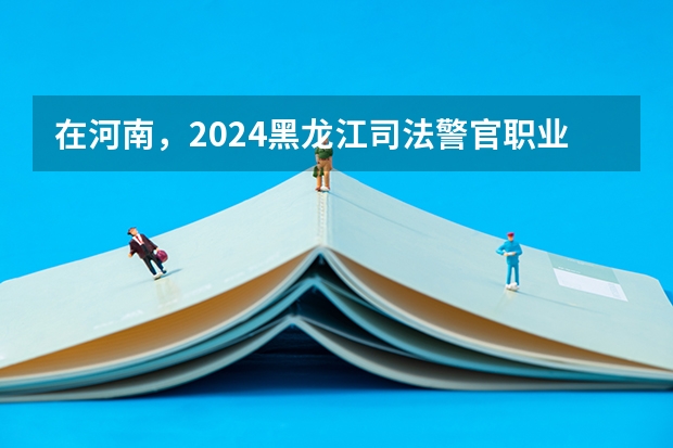 在河南，2024黑龙江司法警官职业学院招生计划如何