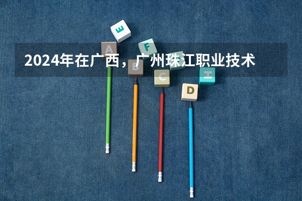2024年在广西，广州珠江职业技术学院如何招生