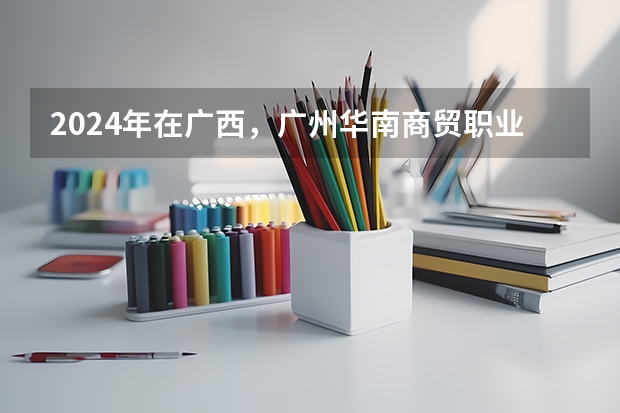 2024年在广西，广州华南商贸职业学院如何招生