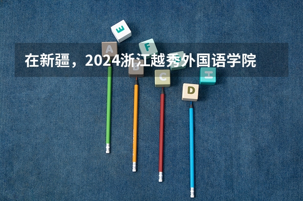 在新疆，2024浙江越秀外国语学院招生计划如何