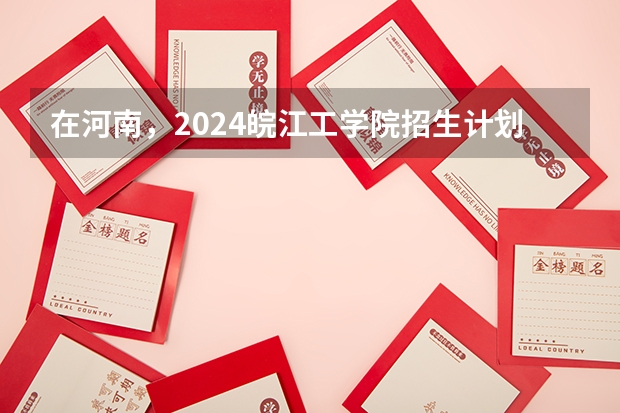 在河南，2024皖江工学院招生计划如何