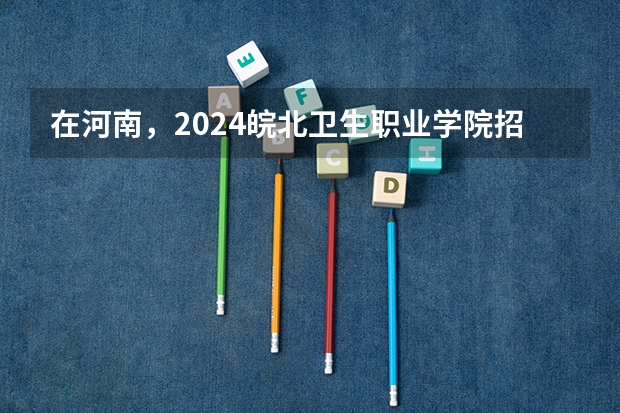 在河南，2024皖北卫生职业学院招生计划如何