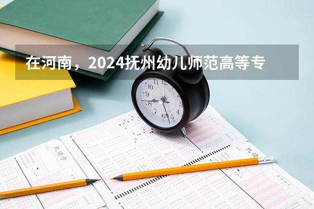 在河南，2024抚州幼儿师范高等专科学校招生计划如何