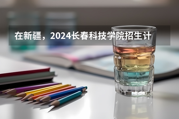在新疆，2024长春科技学院招生计划如何
