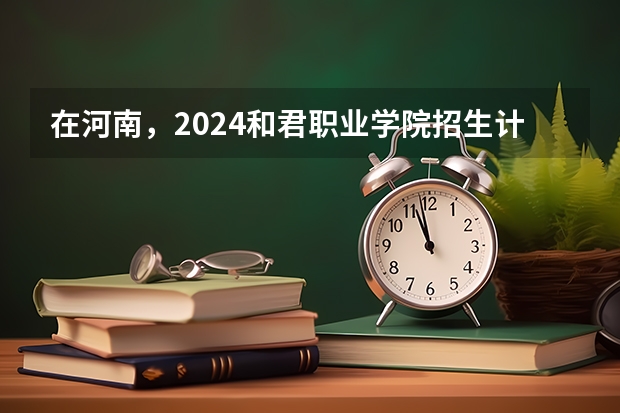 在河南，2024和君职业学院招生计划如何