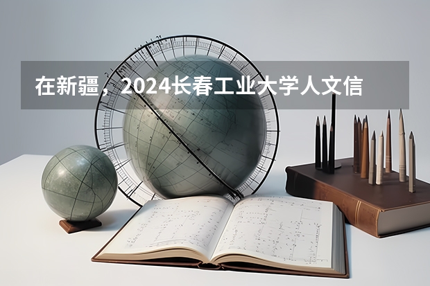 在新疆，2024长春工业大学人文信息学院招生计划如何
