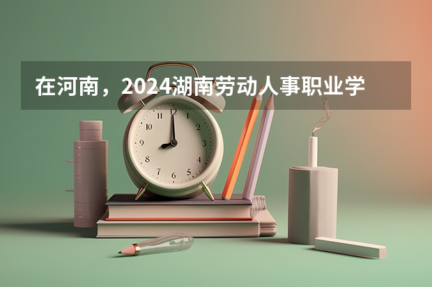 在河南，2024湖南劳动人事职业学院招生计划如何