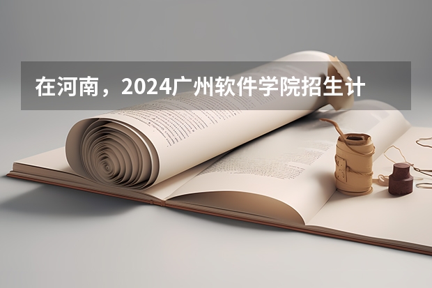 在河南，2024广州软件学院招生计划如何