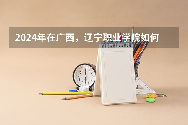 2024年在广西，辽宁职业学院如何招生