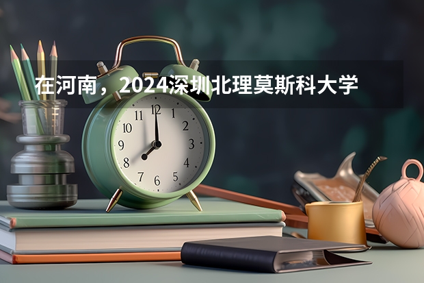 在河南，2024深圳北理莫斯科大学招生计划如何