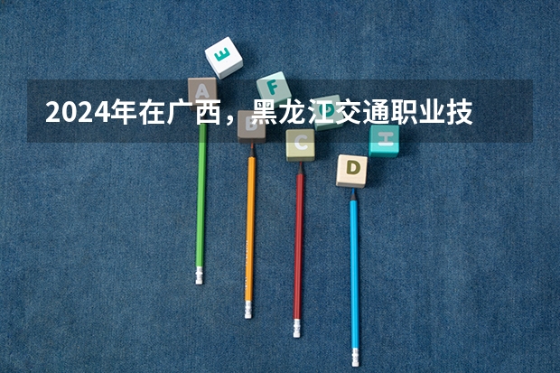 2024年在广西，黑龙江交通职业技术学院如何招生