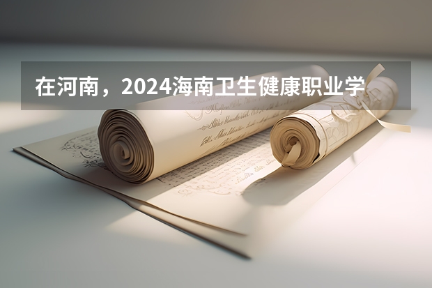 在河南，2024海南卫生健康职业学院招生计划如何