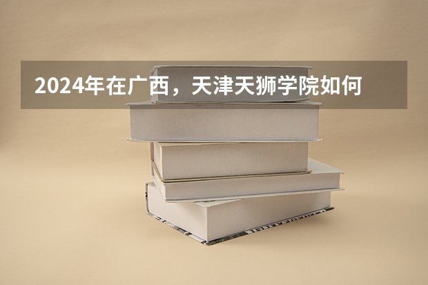 2024年在广西，天津天狮学院如何招生