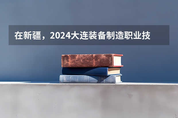 在新疆，2024大连装备制造职业技术学院招生计划如何