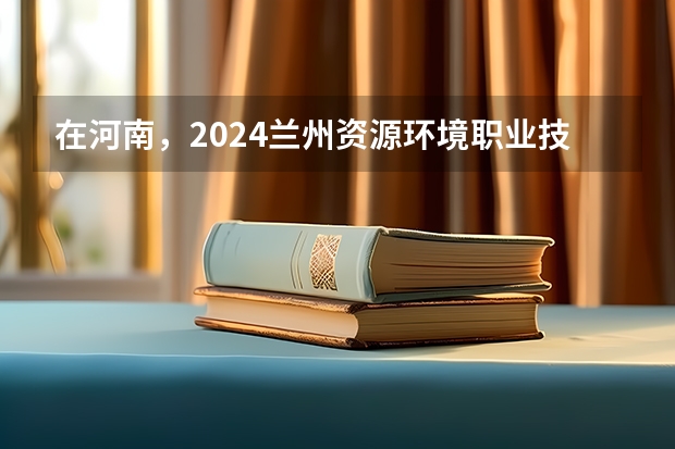 在河南，2024兰州资源环境职业技术大学招生计划如何