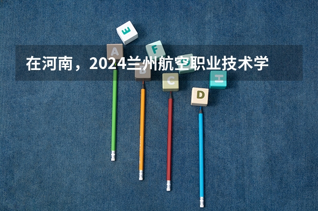 在河南，2024兰州航空职业技术学院招生计划如何