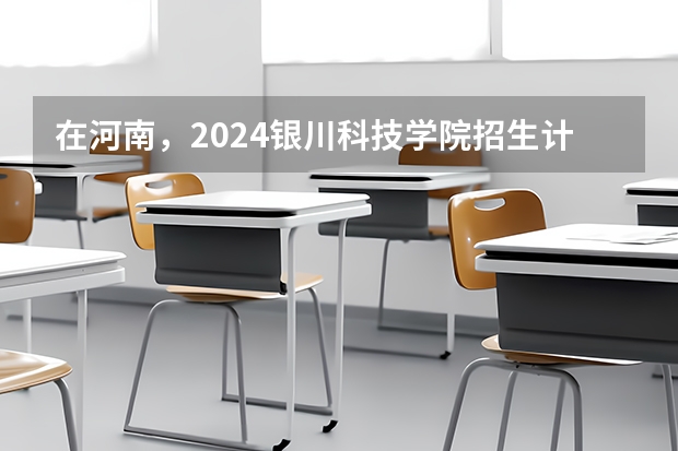 在河南，2024银川科技学院招生计划如何