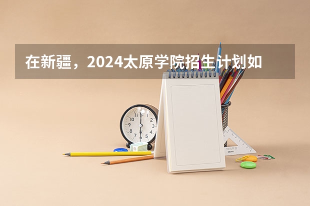在新疆，2024太原学院招生计划如何