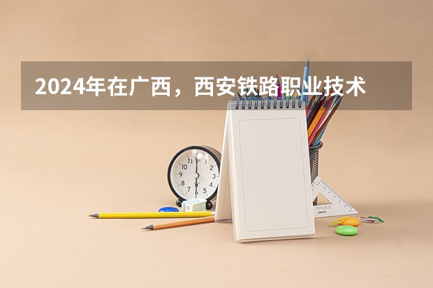 2024年在广西，西安铁路职业技术学院如何招生