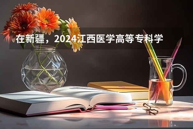 在新疆，2024江西医学高等专科学校招生计划如何