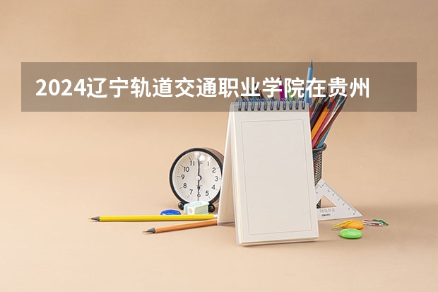 2024辽宁轨道交通职业学院在贵州如何招生