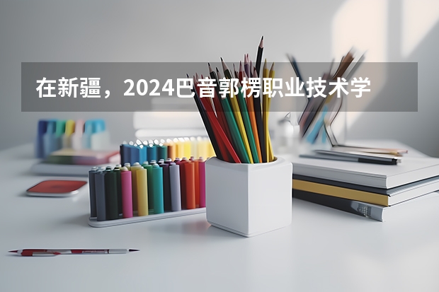 在新疆，2024巴音郭楞职业技术学院(若羌校区)招生计划如何