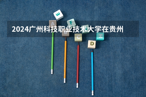 2024广州科技职业技术大学在贵州如何招生