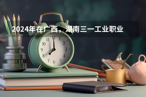 2024年在广西，湖南三一工业职业技术学院如何招生
